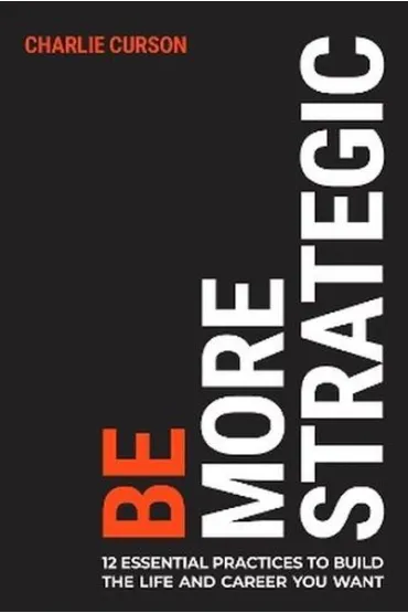 Be More Strategic. 12 essential practices to build the life and career you want - Charlie  Curson