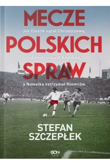 Mecze polskich spraw. Jak Cie�lik ogra� Chruszczowa, Luba�ski uciszy� Anglik�w, a Nawa�ka zatrzyma� Niemc�w - Stefan Szczep�ek