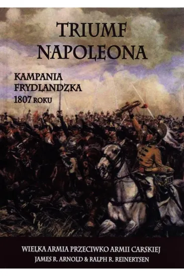 Triumf Napoleona. Kampania frydlandzka 1807 roku. Wielka Armia przeciwko Armii Carskiej - James R. Arnold, Ralph R. Reinertsen