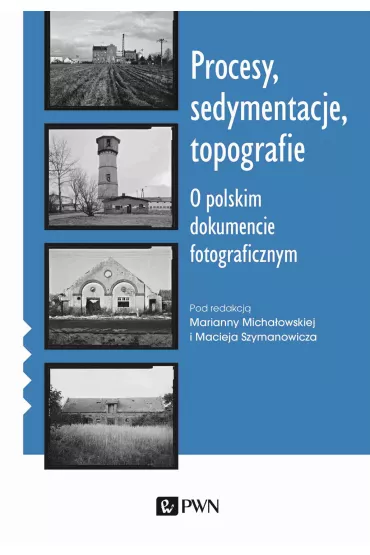 Procesy, sedymentacje, topografie. O polskim dokumencie fotograficznym - Maciej Szymanowicz, Marianna Micha�owska