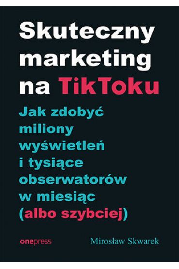 Skuteczny marketing na TikToku. Jak zdobyć miliony wyświetleń i tysiące obserwatorów w miesiąc (albo szybciej)