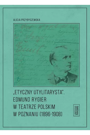Etyczny utylitarysta. Edmund Rygier w Teatrze Polskim w Poznianiu (1896-1908) - Alicja Przybyszewska