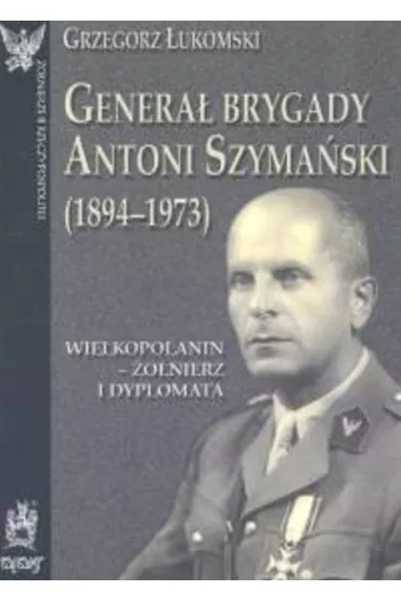 Genera� brygady Antoni Szyma�ski (1894-1973). Wielkopolanin - �o�nierz i dyplomata - Grzegorz �ukomski