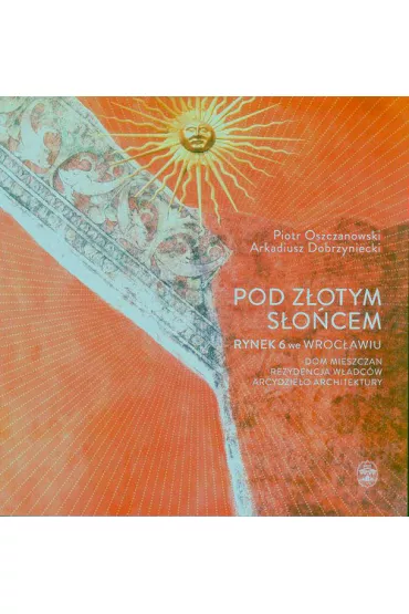 Pod Z�otym S�o�cem. Rynek 6 we Wroc�awiu &ndash; dom mieszczan, rezydencja w�adc�w, arcydzie�o architektury - Piotr Oszczanowski, Arkadiusz Dobrzyniecki