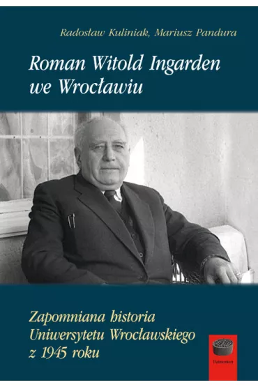 Roman Witold Ingarden we Wroc�awiu. Zapomniana historia Uniwersytetu Wroc�awskiego z 1945 roku - Rados�aw Kuliniak, Mariusz  Pandura