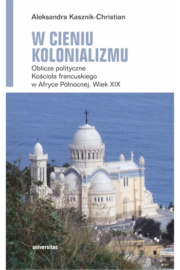 W cieniu kolonializmu. Oblicze polityczne Ko�cio�a francuskiego w Afryce P�nocnej. Wiek XIX - Aleksandra Kasznik-Christian