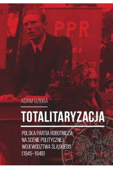 Totalitaryzacja. Polska Partia Robotnicza na scenie politycznej wojew�dztwa �l�skiego (1945-1948) - Dziuba Aadam