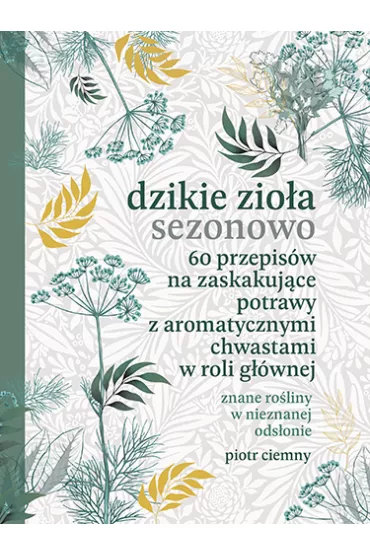 Dzikie zio�a sezonowo. 60 przepis�w na zaskakuj�ce potrawy z aromatycznymi chwastami w roli g��wnej - Piotr  Ciemny