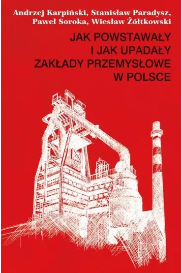 Jak powstawa�y i jak upada�y zak�ady przemys�owe w Polsce - Andrzej Karpi�ski, Pawe� Soroka, Stanis�aw Paradysz, Wies�aw ��tkowski