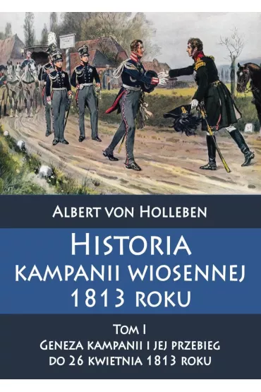 Historia kampanii wiosennej 1813 roku. Tom 1. Geneza kampanii i jej przebieg do 26 kwietnia 1813 roku - Albert Von Holleben