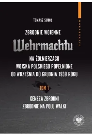 Zbrodnie wojenne Wehrmachtu na �o�nierzach Wojska Polskiego pope�nione od wrze�nia do grudnia 1939 r. Tom 1. Geneza zbrodni. Zbrodnie na polu walki