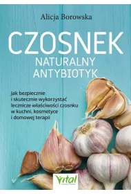 Czosnek - naturalny antybiotyk. Jak bezpiecznie i skutecznie wykorzysta� jego lecznicze w�a�ciwo�ci w kuchni, kosmetyce i domowej terapii