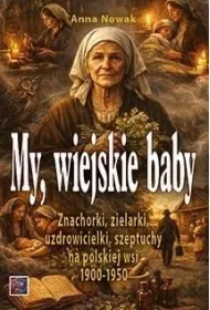 MY, WIEJSKIE BABY. Znachorki, zielarki, uzdrowicielki, szeptuchy na polskiej wsi 1900-1950